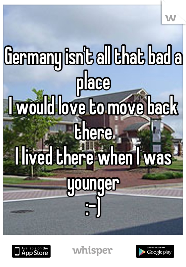 Germany isn't all that bad a place
I would love to move back there 
I lived there when I was younger 
:-)