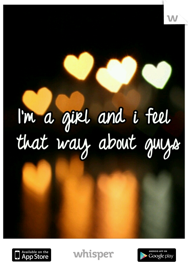 I'm a girl and i feel that way about guys