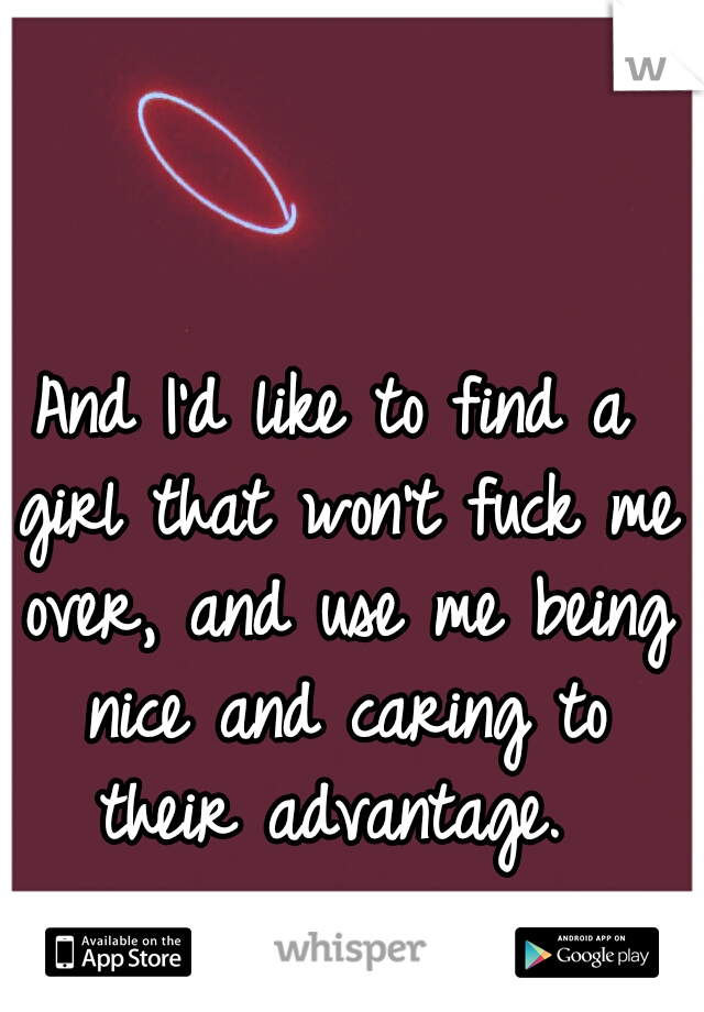And I'd like to find a girl that won't fuck me over, and use me being nice and caring to their advantage. 