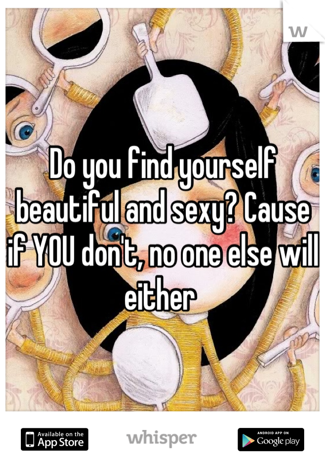 Do you find yourself beautiful and sexy? Cause if YOU don't, no one else will either 
