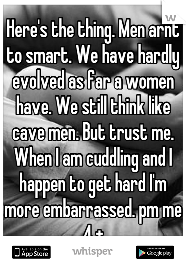 Here's the thing. Men arnt to smart. We have hardly evolved as far a women have. We still think like cave men. But trust me. When I am cuddling and I happen to get hard I'm more embarrassed. pm me 4 +