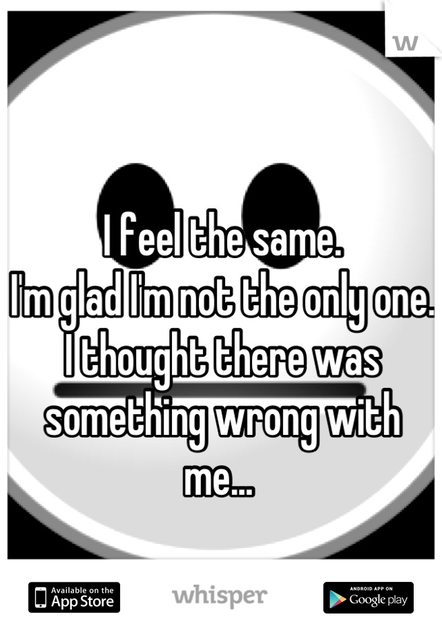 I feel the same. 
I'm glad I'm not the only one. 
I thought there was something wrong with me... 