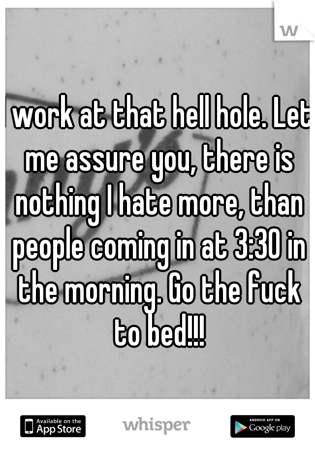 I work at that hell hole. Let me assure you, there is nothing I hate more, than people coming in at 3:30 in the morning. Go the fuck to bed!!!