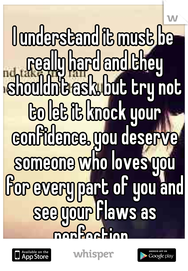 I understand it must be really hard and they shouldn't ask. but try not to let it knock your confidence. you deserve someone who loves you for every part of you and see your flaws as perfection  