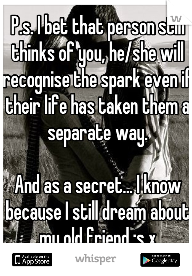 P.s. I bet that person still thinks of you, he/she will recognise the spark even if their life has taken them a separate way. 

And as a secret... I know because I still dream about my old friend :s x