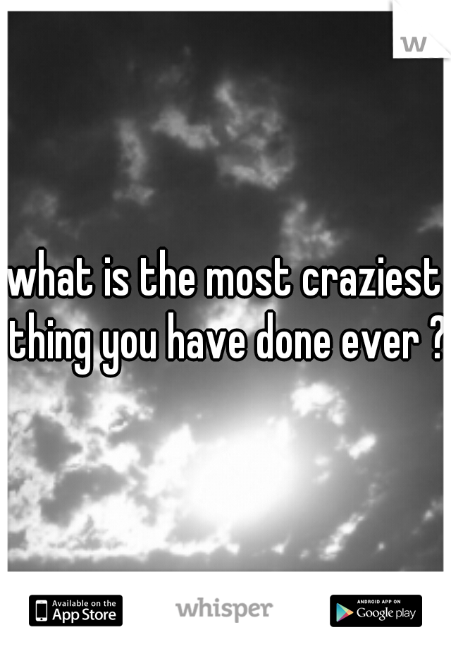 what is the most craziest thing you have done ever ? 