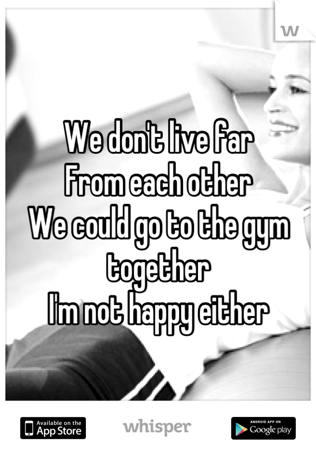 We don't live far 
From each other 
We could go to the gym together 
I'm not happy either