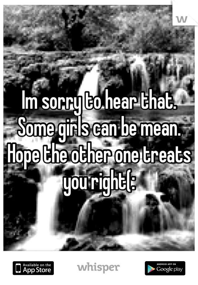 Im sorry to hear that. Some girls can be mean. Hope the other one treats you right(: