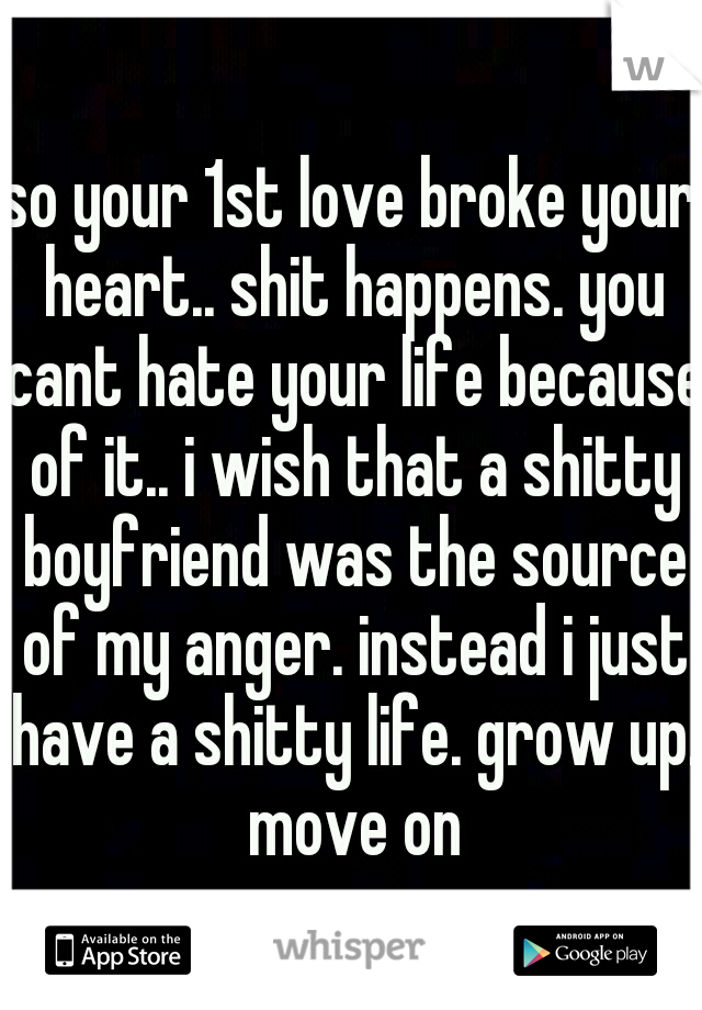 so your 1st love broke your heart.. shit happens. you cant hate your life because of it.. i wish that a shitty boyfriend was the source of my anger. instead i just have a shitty life. grow up. move on