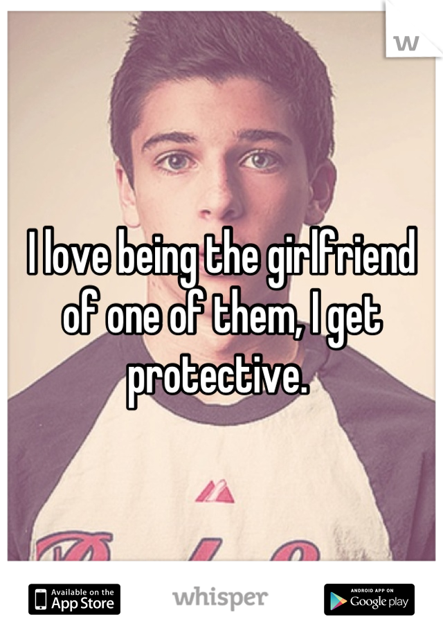 I love being the girlfriend of one of them, I get protective. 