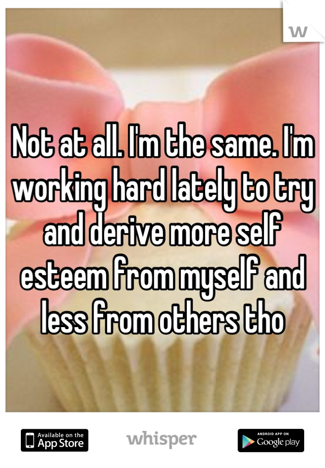Not at all. I'm the same. I'm working hard lately to try and derive more self esteem from myself and less from others tho