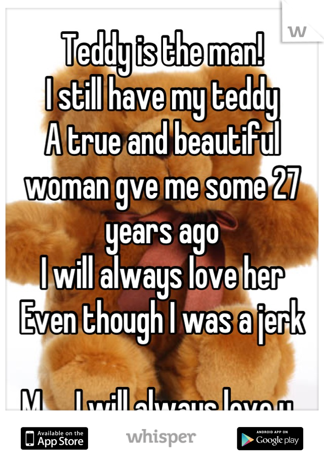 Teddy is the man!
I still have my teddy 
A true and beautiful woman gve me some 27 years ago
I will always love her
Even though I was a jerk

M..... I will always love u💋