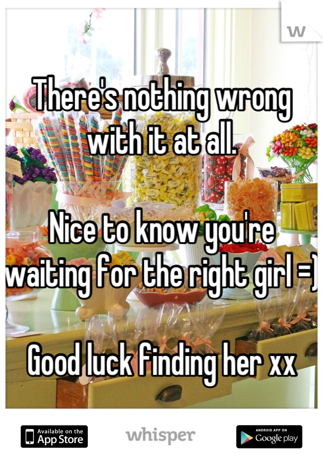 There's nothing wrong with it at all. 

Nice to know you're waiting for the right girl =)

Good luck finding her xx