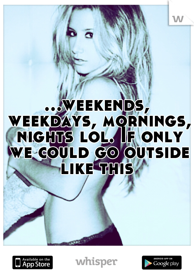 ...weekends, weekdays, mornings, nights lol. If only we could go outside like this 