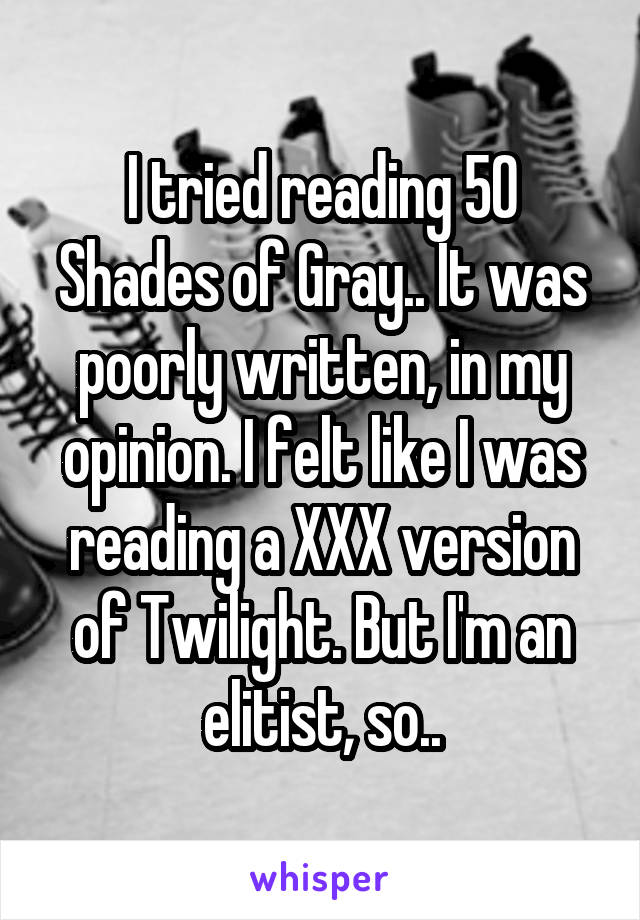 I tried reading 50 Shades of Gray.. It was poorly written, in my opinion. I felt like I was reading a XXX version of Twilight. But I'm an elitist, so..