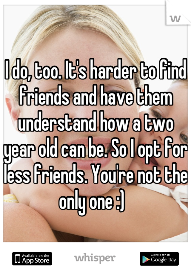 I do, too. It's harder to find friends and have them understand how a two year old can be. So I opt for less friends. You're not the only one :)  