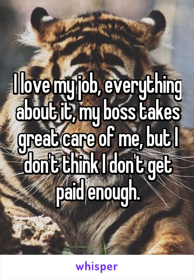 I love my job, everything about it, my boss takes great care of me, but I don't think I don't get paid enough.