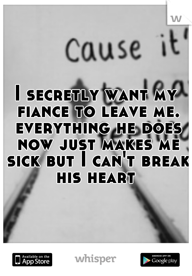 I secretly want my fiance to leave me. everything he does now just makes me sick but I can't break his heart 