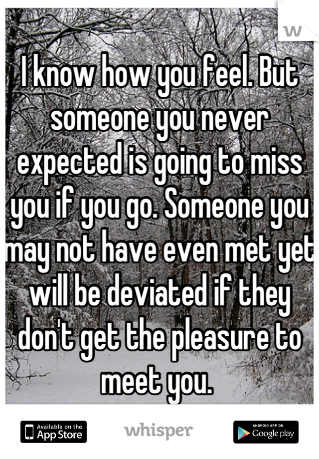 I know how you feel. But someone you never expected is going to miss you if you go. Someone you may not have even met yet will be deviated if they don't get the pleasure to meet you. 