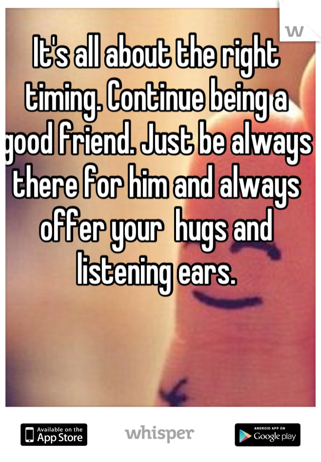 It's all about the right timing. Continue being a good friend. Just be always there for him and always offer your  hugs and listening ears.
