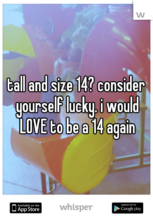 tall and size 14? consider yourself lucky. i would LOVE to be a 14 again