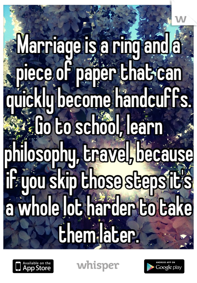 Marriage is a ring and a piece of paper that can quickly become handcuffs. Go to school, learn philosophy, travel, because if you skip those steps it's a whole lot harder to take them later.