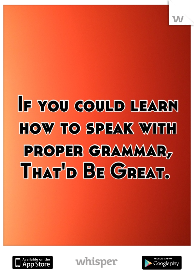 If you could learn how to speak with proper grammar, 
That'd Be Great. 