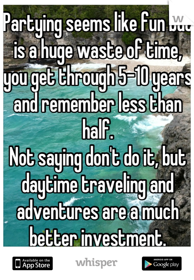 Partying seems like fun but is a huge waste of time, you get through 5-10 years and remember less than half. 
Not saying don't do it, but daytime traveling and adventures are a much better investment.