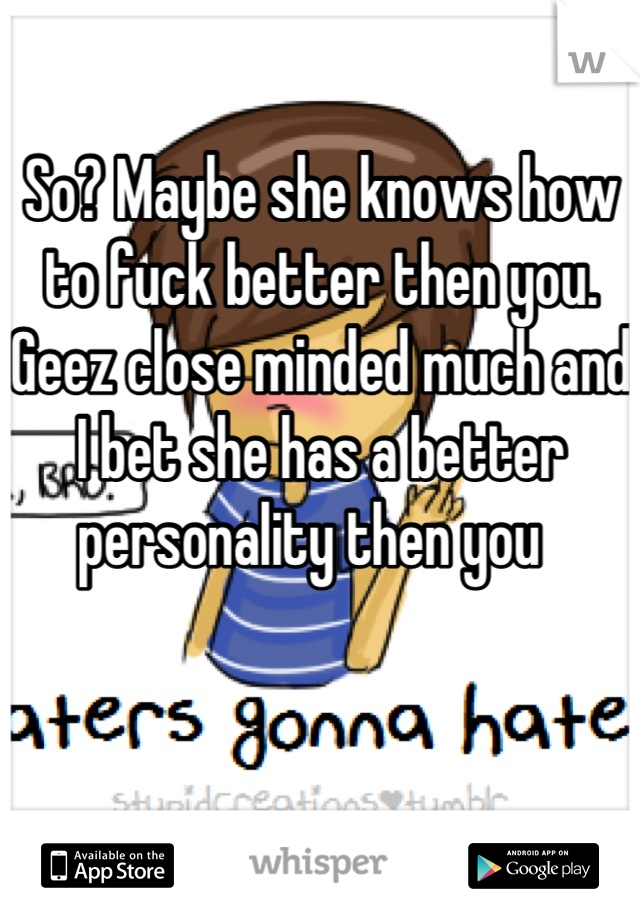 So? Maybe she knows how to fuck better then you. Geez close minded much and I bet she has a better personality then you  