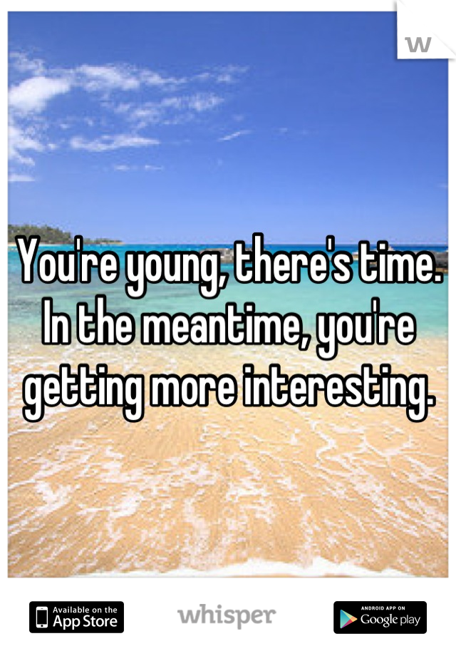 You're young, there's time. In the meantime, you're getting more interesting.