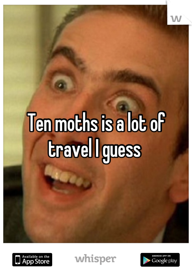 Ten moths is a lot of travel I guess 