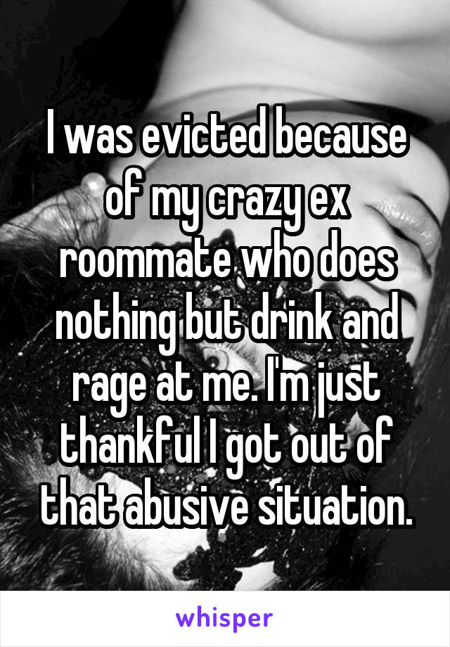 I was evicted because of my crazy ex roommate who does nothing but drink and rage at me. I'm just thankful I got out of that abusive situation.