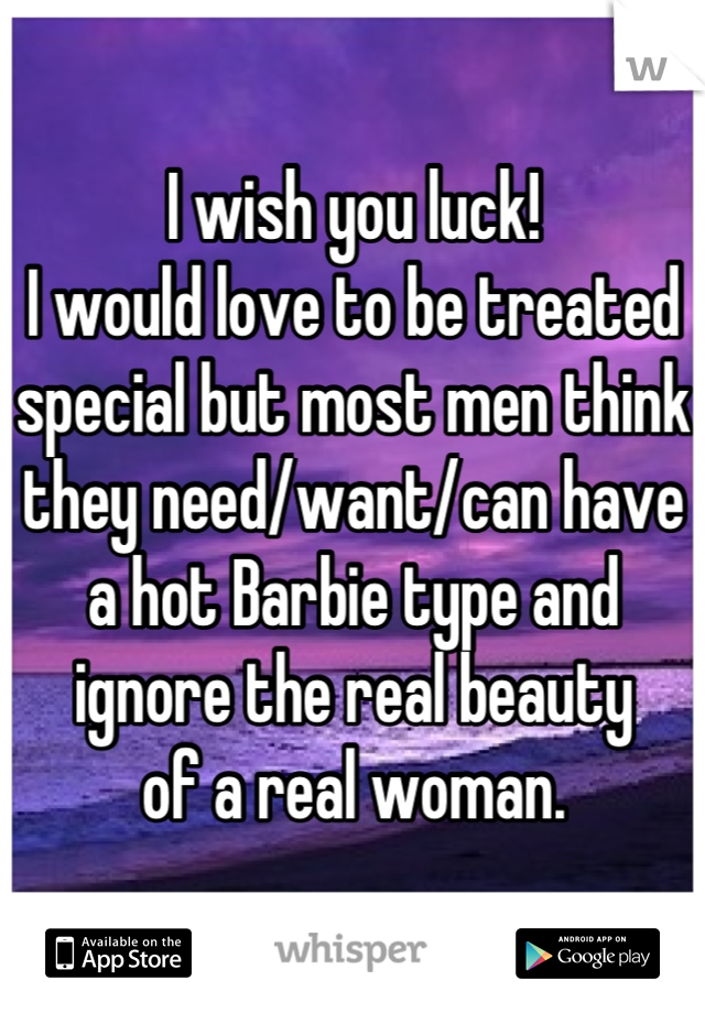 I wish you luck!
I would love to be treated
special but most men think
they need/want/can have
a hot Barbie type and
ignore the real beauty
of a real woman.
