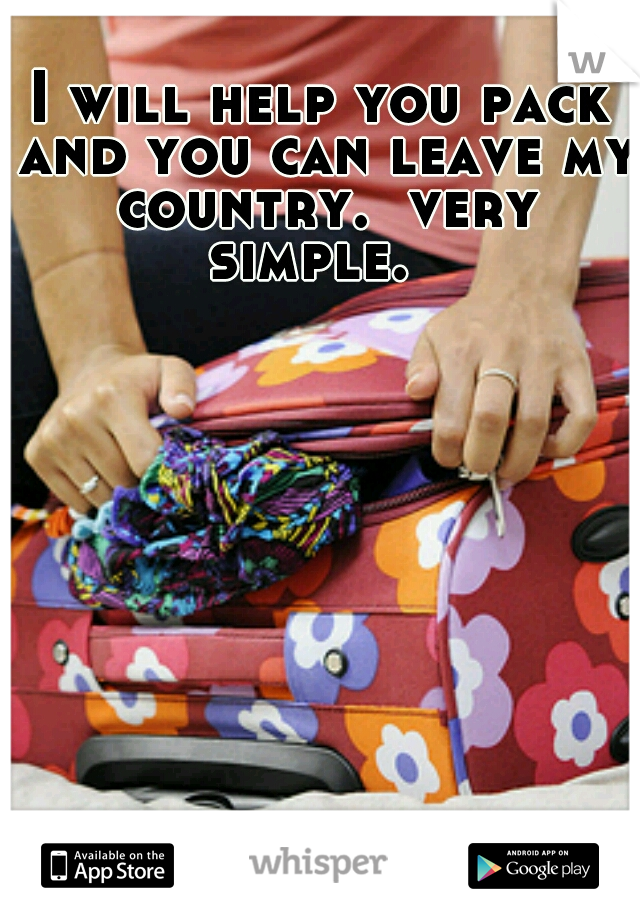 I will help you pack and you can leave my country.  very simple.  