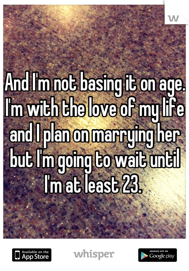 And I'm not basing it on age. I'm with the love of my life and I plan on marrying her but I'm going to wait until I'm at least 23. 