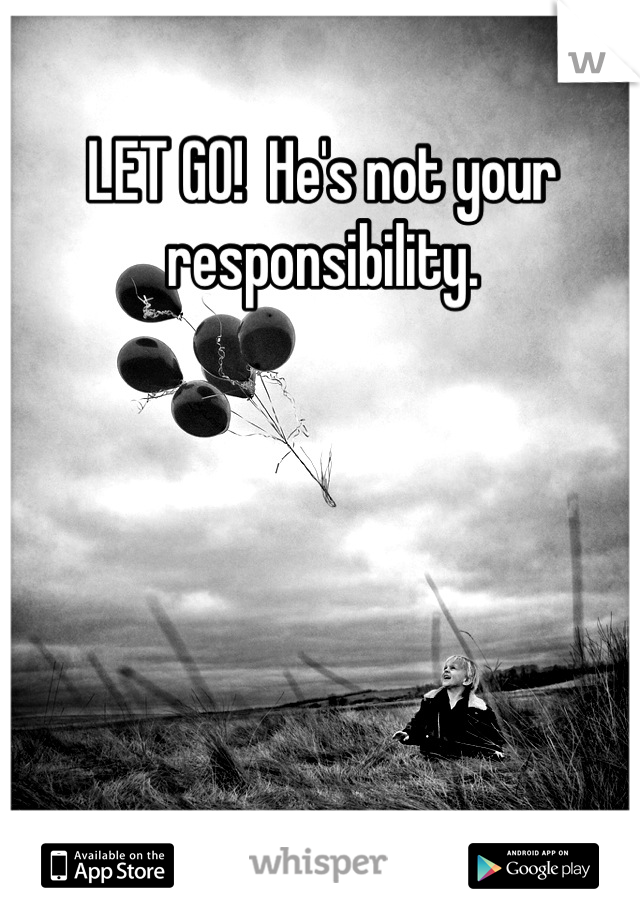 LET GO!  He's not your responsibility.