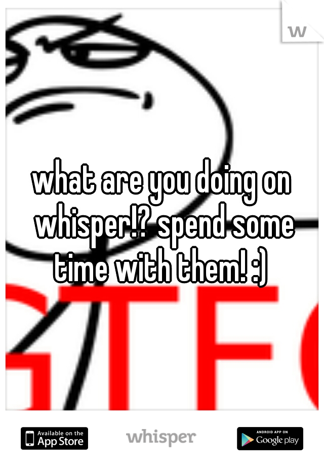 what are you doing on whisper!? spend some time with them! :) 