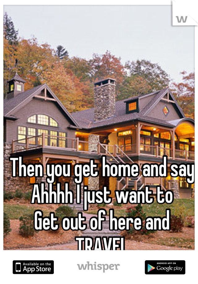 Then you get home and say
Ahhhh I just want to 
Get out of here and 
TRAVEL