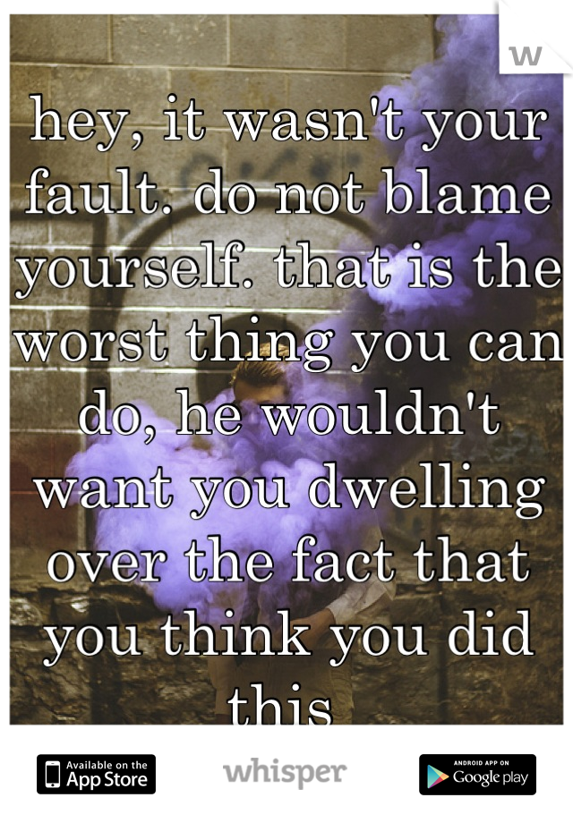 hey, it wasn't your fault. do not blame yourself. that is the worst thing you can do, he wouldn't want you dwelling over the fact that you think you did this 