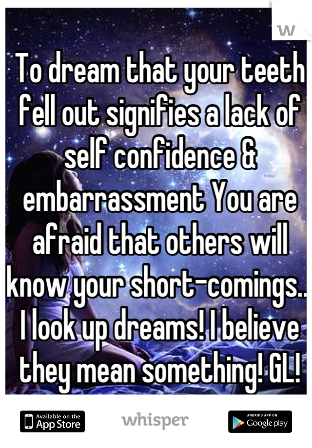 To dream that your teeth fell out signifies a lack of self confidence & embarrassment You are afraid that others will know your short-comings... I look up dreams! I believe they mean something! GL!
