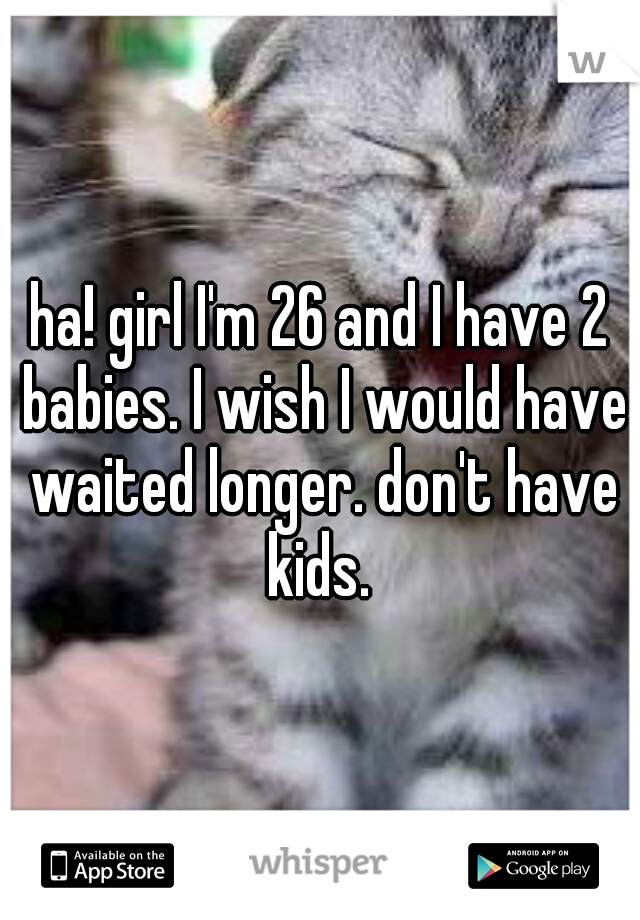 ha! girl I'm 26 and I have 2 babies. I wish I would have waited longer. don't have kids. 