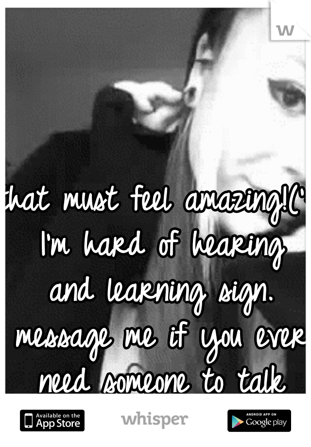that must feel amazing!(': I'm hard of hearing and learning sign. message me if you ever need someone to talk to!(: