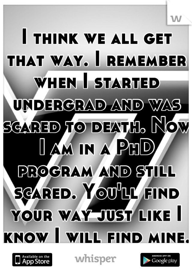 I think we all get that way. I remember when I started undergrad and was scared to death. Now I am in a PhD program and still scared. You'll find your way just like I know I will find mine. 