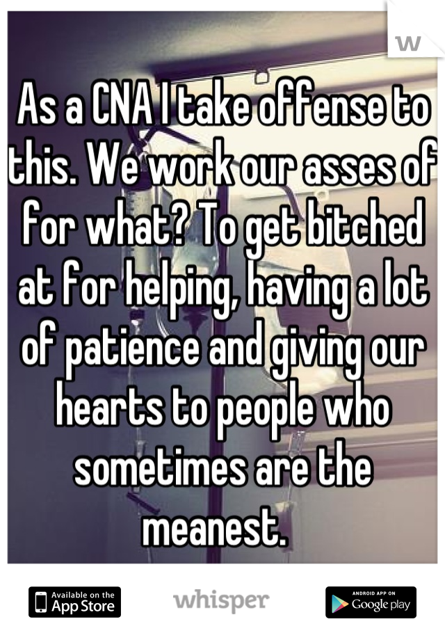 As a CNA I take offense to this. We work our asses of for what? To get bitched at for helping, having a lot of patience and giving our hearts to people who sometimes are the meanest.  