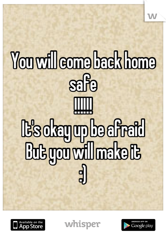 You will come back home safe 
!!!!!!
It's okay up be afraid 
But you will make it 
:)
