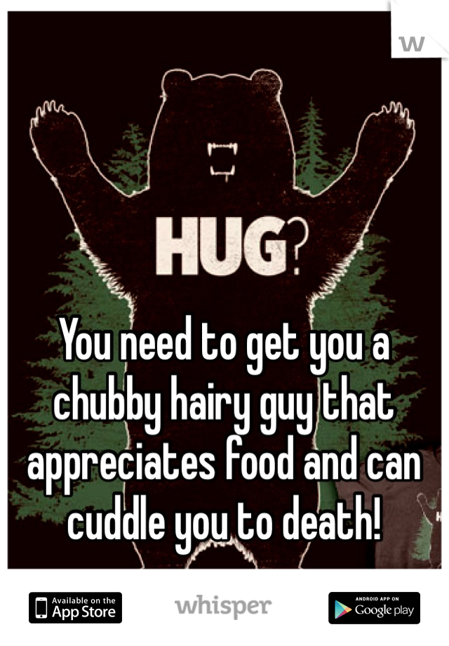 You need to get you a chubby hairy guy that appreciates food and can cuddle you to death!