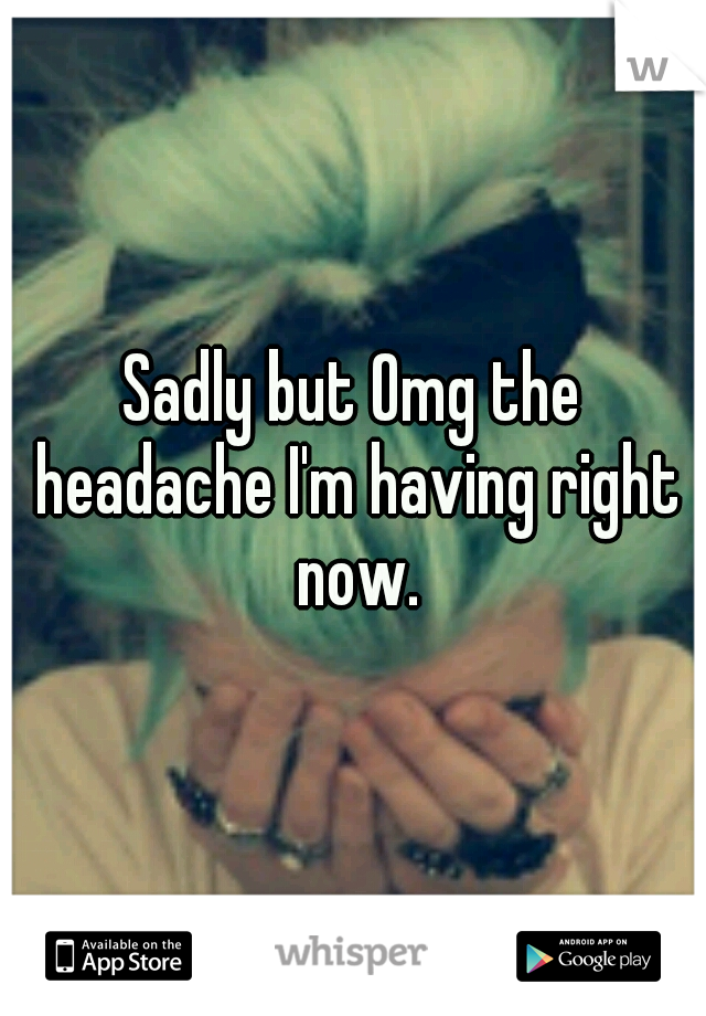 Sadly but Omg the headache I'm having right now.