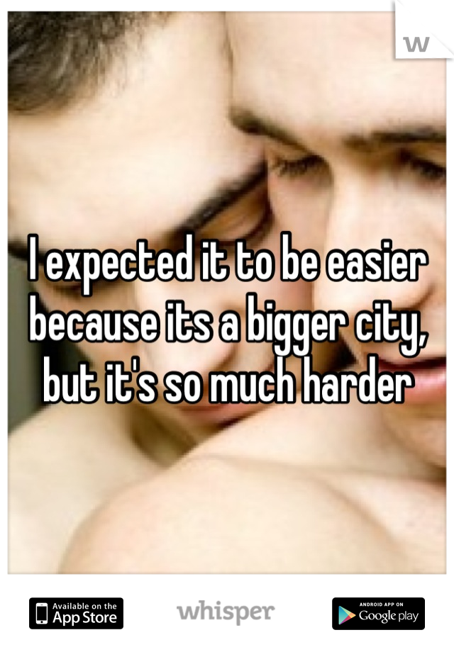 I expected it to be easier because its a bigger city, but it's so much harder