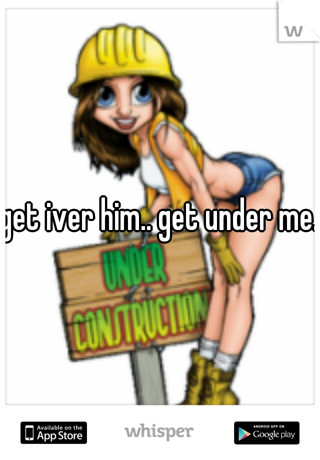 get iver him.. get under me..
