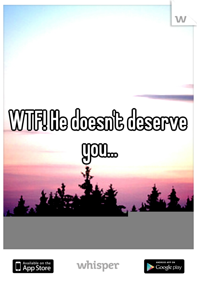 WTF! He doesn't deserve you...